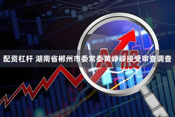 配资杠杆 湖南省郴州市委常委黄峥嵘接受审查调查
