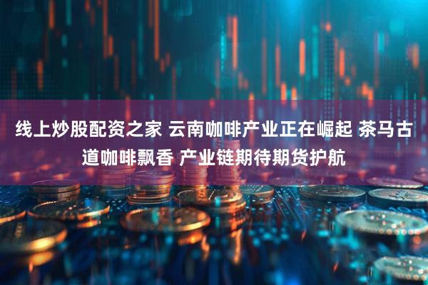 线上炒股配资之家 云南咖啡产业正在崛起 茶马古道咖啡飘香 产业链期待期货护航