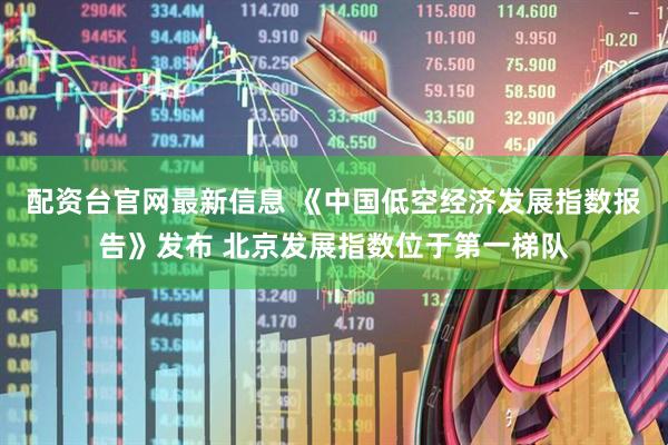 配资台官网最新信息 《中国低空经济发展指数报告》发布 北京发展指数位于第一梯队