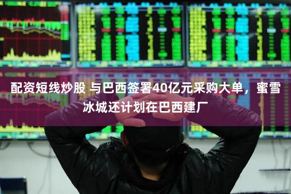 配资短线炒股 与巴西签署40亿元采购大单，蜜雪冰城还计划在巴西建厂