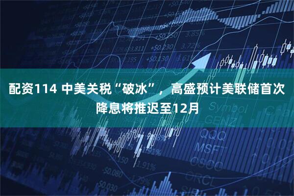 配资114 中美关税“破冰”，高盛预计美联储首次降息将推迟至12月