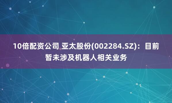 10倍配资公司 亚太股份(002284.SZ)：目前暂未涉及机器人相关业务