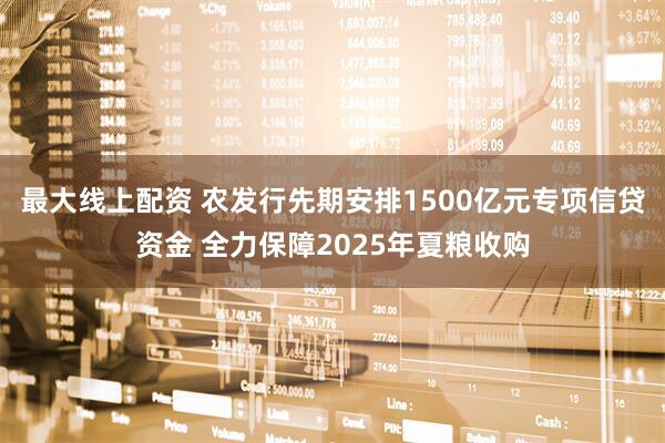 最大线上配资 农发行先期安排1500亿元专项信贷资金 全力保障2025年夏粮收购