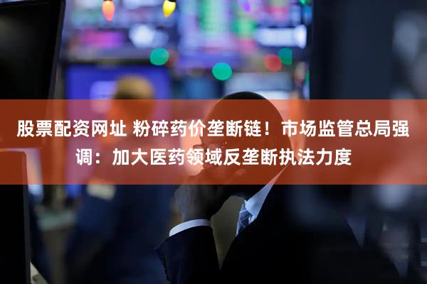 股票配资网址 粉碎药价垄断链！市场监管总局强调：加大医药领域反垄断执法力度