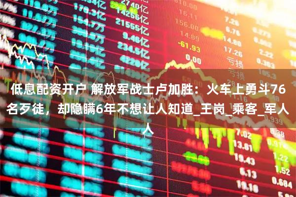 低息配资开户 解放军战士卢加胜：火车上勇斗76名歹徒，却隐瞒6年不想让人知道_王岗_乘客_军人