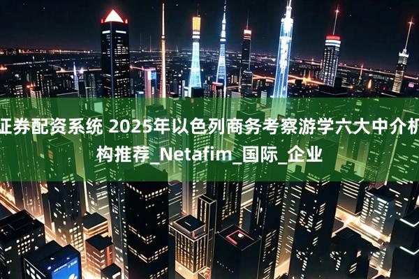 证券配资系统 2025年以色列商务考察游学六大中介机构推荐_Netafim_国际_企业