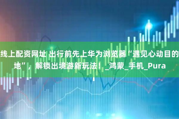 线上配资网址 出行前先上华为浏览器“遇见心动目的地”，解锁出境游新玩法！_鸿蒙_手机_Pura
