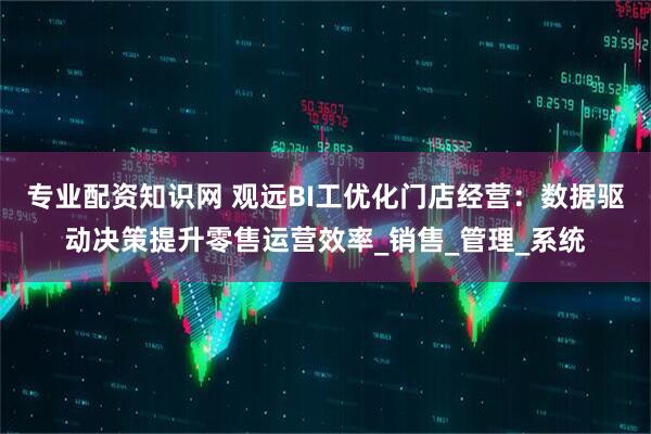 专业配资知识网 观远BI工优化门店经营：数据驱动决策提升零售运营效率_销售_管理_系统