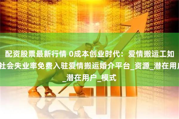 配资股票最新行情 0成本创业时代：爱情搬运工如何降低社会失业率免费入驻爱情搬运婚介平台_资源_潜在用户_模式