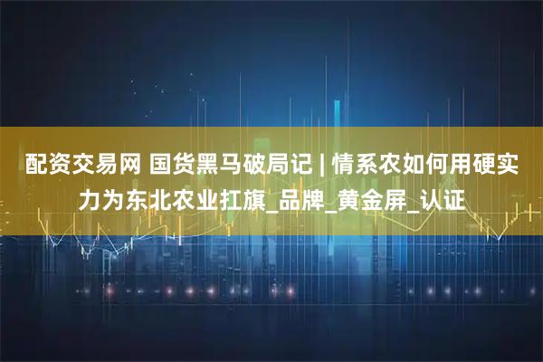 配资交易网 国货黑马破局记 | 情系农如何用硬实力为东北农业扛旗_品牌_黄金屏_认证