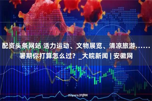 配资头条网站 活力运动、文物展览、清凉旅游……暑期你打算怎么过？_大皖新闻 | 安徽网