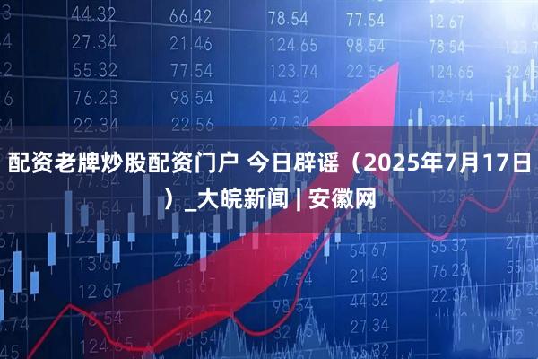 配资老牌炒股配资门户 今日辟谣（2025年7月17日）_大皖新闻 | 安徽网