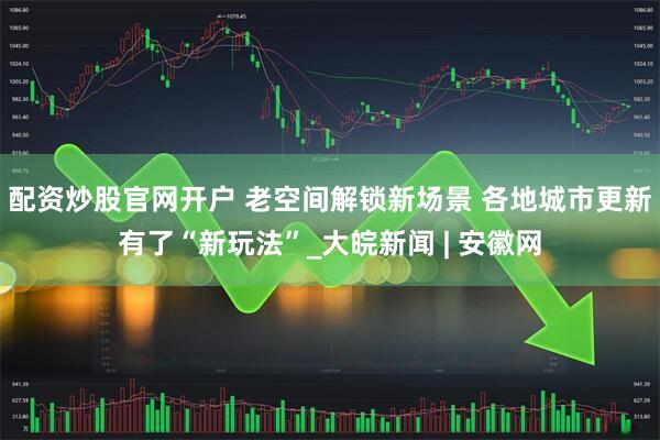 配资炒股官网开户 老空间解锁新场景 各地城市更新有了“新玩法”_大皖新闻 | 安徽网