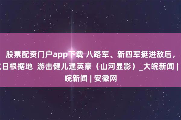 股票配资门户app下载 八路军、新四军挺进敌后，创建抗日根据地  游击健儿逞英豪（山河显影）_大皖新闻 | 安徽网
