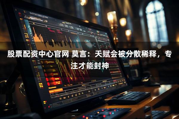 股票配资中心官网 莫言：天赋会被分散稀释，专注才能封神