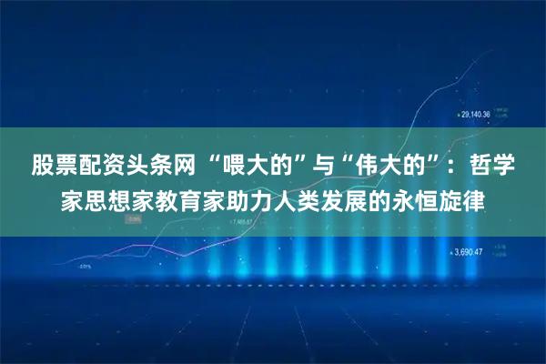 股票配资头条网 “喂大的”与“伟大的”：哲学家思想家教育家助力人类发展的永恒旋律
