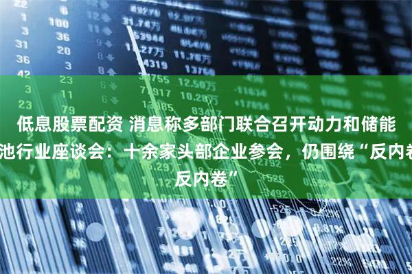 低息股票配资 消息称多部门联合召开动力和储能电池行业座谈会：十余家头部企业参会，仍围绕“反内卷”