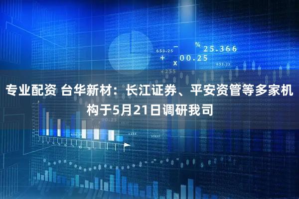 专业配资 台华新材：长江证券、平安资管等多家机构于5月21日调研我司