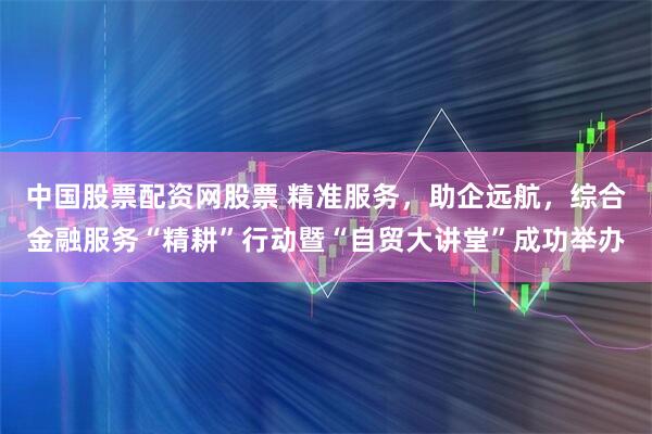 中国股票配资网股票 精准服务，助企远航，综合金融服务“精耕”行动暨“自贸大讲堂”成功举办
