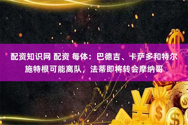 配资知识网 配资 每体：巴德吉、卡萨多和特尔施特根可能离队，法蒂即将转会摩纳哥