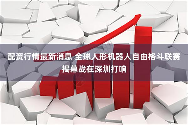 配资行情最新消息 全球人形机器人自由格斗联赛揭幕战在深圳打响