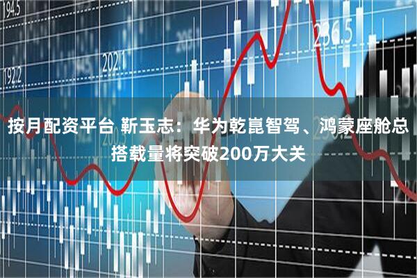 按月配资平台 靳玉志：华为乾崑智驾、鸿蒙座舱总搭载量将突破200万大关