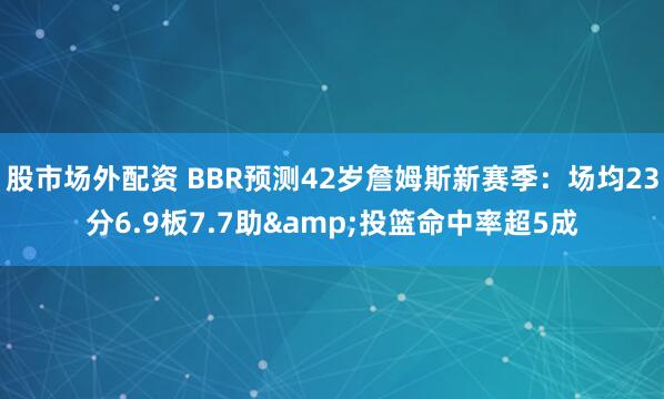 股市场外配资 BBR预测42岁詹姆斯新赛季：场均23分6.9板7.7助&投篮命中率超5成